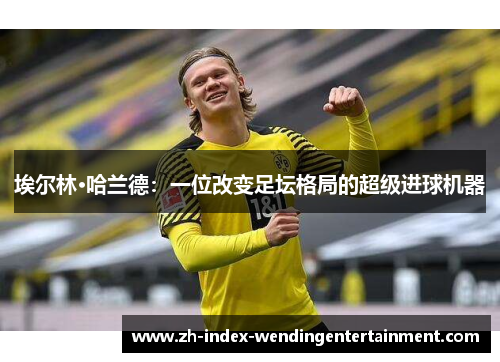 埃尔林·哈兰德：一位改变足坛格局的超级进球机器