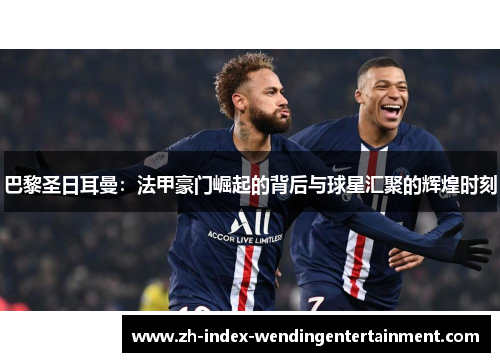 巴黎圣日耳曼：法甲豪门崛起的背后与球星汇聚的辉煌时刻