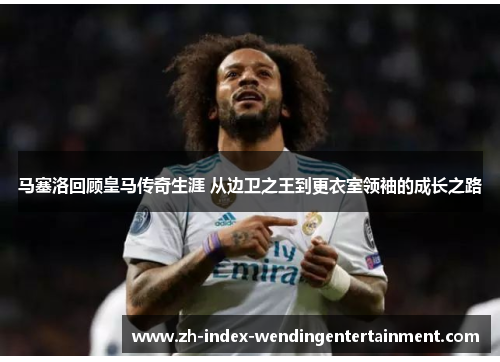 马塞洛回顾皇马传奇生涯 从边卫之王到更衣室领袖的成长之路